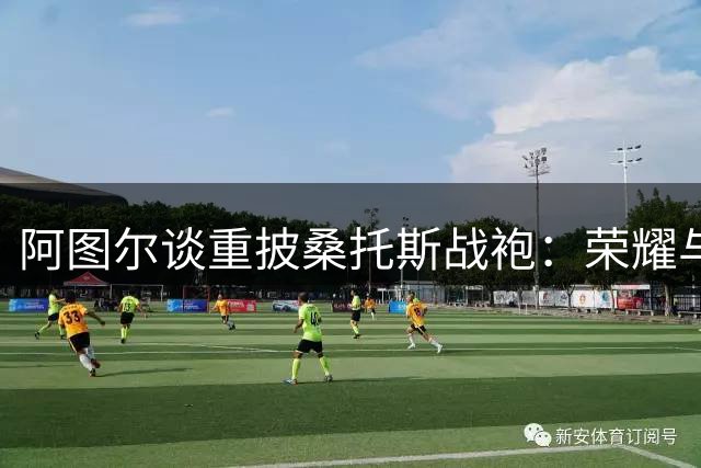 阿图尔谈重披桑托斯战袍：荣耀与责任的象征